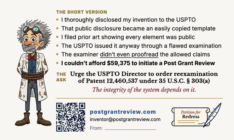 Back of the DC handout card: the gagged, rope-bound inventor beside &lsquo;The Short Version&rsquo; &mdash; I thoroughly disclosed my invention to the USPTO; that public disclosure became an easily copied template; I filed prior art showing every element was public; the USPTO issued it anyway through a flawed examination; the examiner didn&rsquo;t even proofread the allowed claims; I couldn&rsquo;t afford $59,375 to initiate a Post Grant Review. &lsquo;The Ask&rsquo;: urge the USPTO Director to order reexamination of Patent 12,460,537 under 35 U.S.C. &sect; 303(a). The integrity of the system depends on it. A QR code, postgrantreview.com, inventor@postgrantreview.com, and a blank From line.